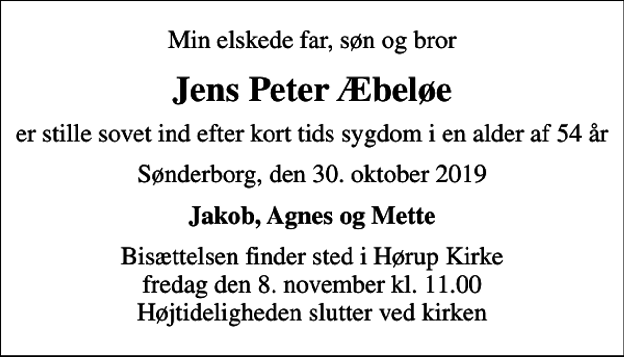 <p>Min elskede far, søn og bror<br />Jens Peter Æbeløe<br />er stille sovet ind efter kort tids sygdom i en alder af 54 år<br />Sønderborg, den 30. oktober 2019<br />Jakob, Agnes og Mette<br />Bisættelsen finder sted i Hørup Kirke fredag den 8. november kl. 11.00 Højtideligheden slutter ved kirken</p>