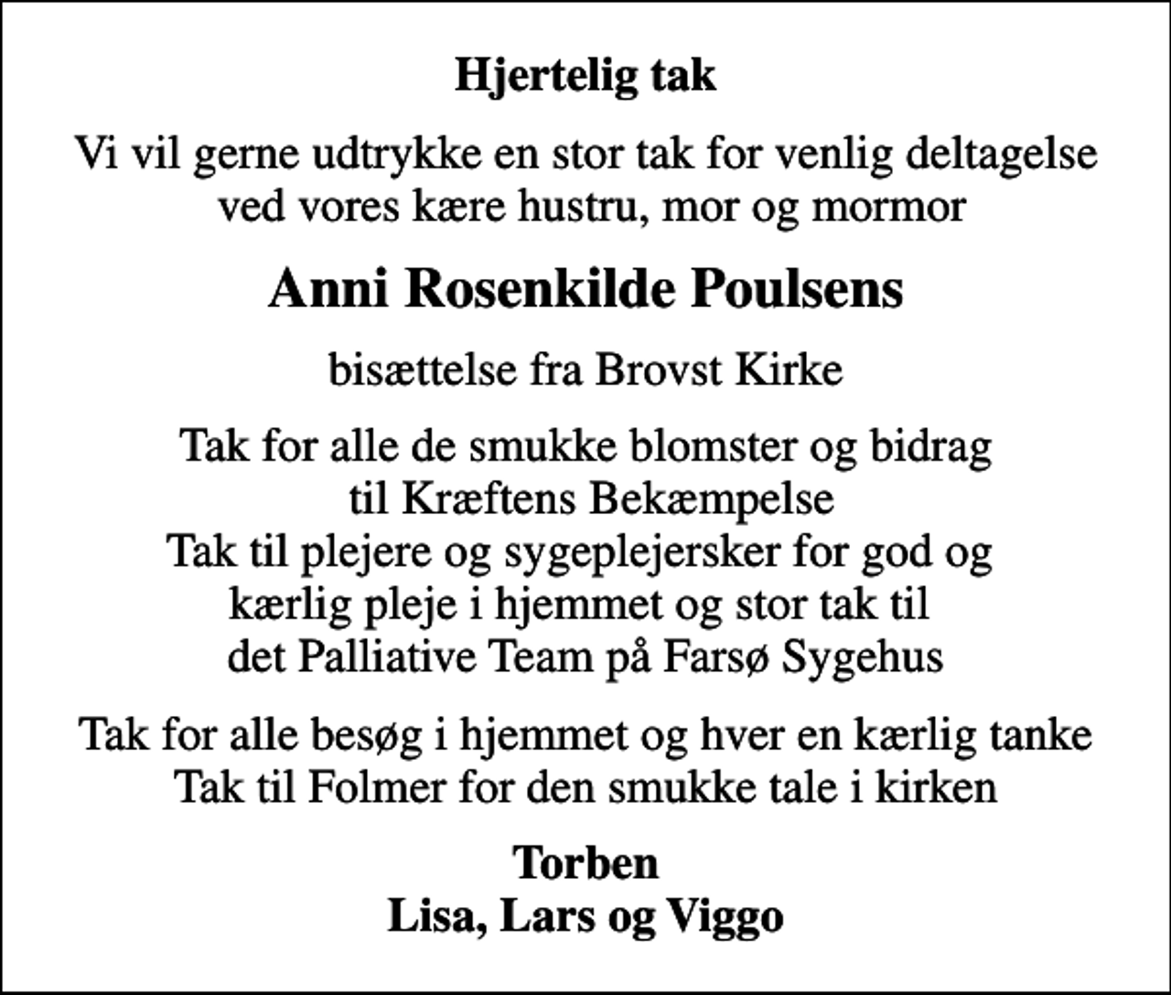 <p>Hjertelig tak<br />Vi vil gerne udtrykke en stor tak for venlig deltagelse ved vores kære hustru, mor og mormor<br />Anni Rosenkilde Poulsens<br />bisættelse fra Brovst Kirke<br />Tak for alle de smukke blomster og bidrag til Kræftens Bekæmpelse Tak til plejere og sygeplejersker for god og kærlig pleje i hjemmet og stor tak til det Palliative Team på Farsø Sygehus<br />Tak for alle besøg i hjemmet og hver en kærlig tanke Tak til Folmer for den smukke tale i kirken<br />Torben Lisa, Lars og Viggo</p>