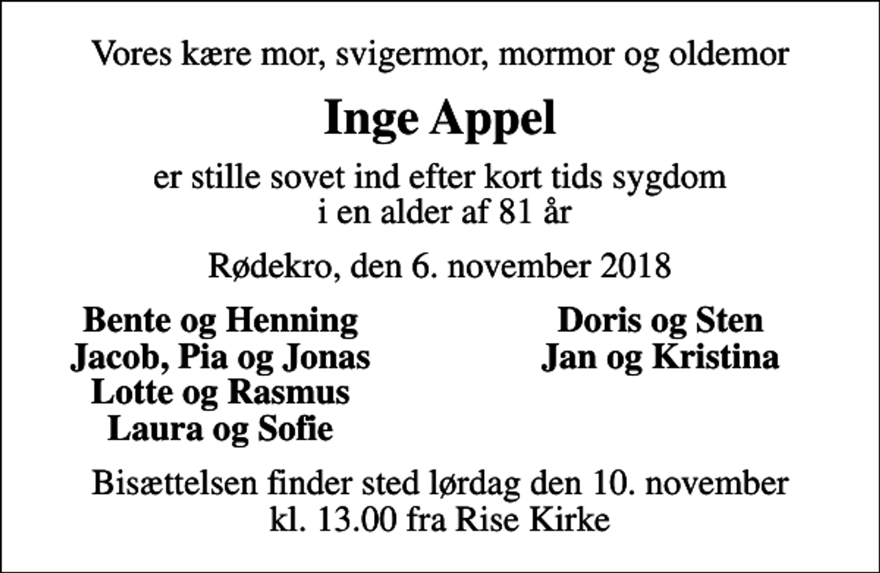 <p>Vores kære mor, svigermor, mormor og oldemor<br />Inge Appel<br />er stille sovet ind efter kort tids sygdom i en alder af 81 år<br />Rødekro, den 6. november 2018<br />Bente og Henning<br />Doris og Sten<br />Jacob, Pia og Jonas<br />Jan og Kristina<br />Lotte og Rasmus<br />Laura og Sofie<br />Bisættelsen finder sted lørdag den 10. november kl. 13.00 fra Rise Kirke</p>