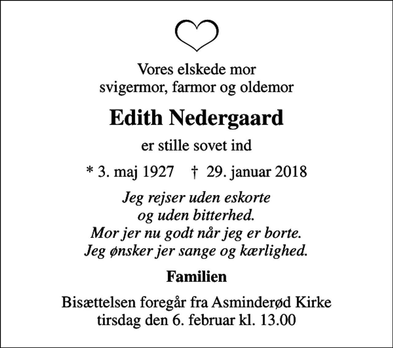<p>Vores elskede mor svigermor, farmor og oldemor<br />Edith Nedergaard<br />er stille sovet ind<br />* 3. maj 1927 ✝ 29. januar 2018<br />Jeg rejser uden eskorte og uden bitterhed. Mor jer nu godt når jeg er borte. Jeg ønsker jer sange og kærlighed.<br />Familien<br />Bisættelsen foregår fra Asminderød Kirke tirsdag den 6. februar kl. 13.00</p>