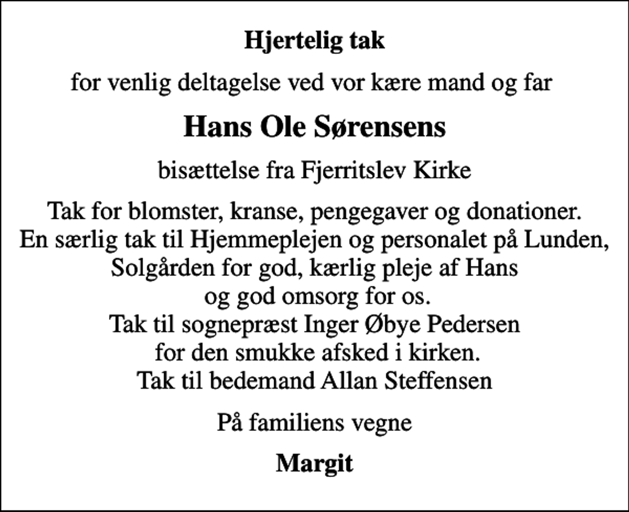 <p>Hjertelig tak<br />for venlig deltagelse ved vor kære mand og far<br />Hans Ole Sørensens<br />bisættelse fra Fjerritslev Kirke<br />Tak for blomster, kranse, pengegaver og donationer. En særlig tak til Hjemmeplejen og personalet på Lunden, Solgården for god, kærlig pleje af Hans og god omsorg for os. Tak til sognepræst Inger Øbye Pedersen for den smukke afsked i kirken. Tak til bedemand Allan Steffensen<br />På familiens vegne<br />Margit</p>