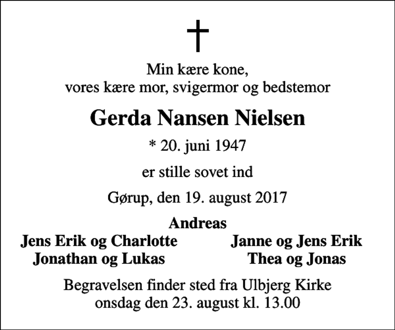 <p>Min kære kone, vores kære mor, svigermor og bedstemor<br />Gerda Nansen Nielsen<br />* 20. juni 1947<br />er stille sovet ind<br />Gørup, den 19. august 2017<br />Andreas<br />Jens Erik og Charlotte<br />Janne og Jens Erik<br />Jonathan og Lukas<br />Thea og Jonas<br />Begravelsen finder sted fra Ulbjerg Kirke onsdag den 23. august kl. 13.00</p>