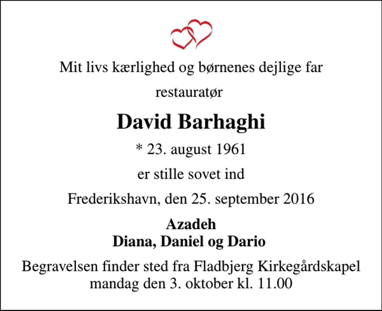 <p>Mit livs kærlighed og børnenes dejlige far<br />restauratør<br />David Barhaghi<br />* 23. august 1961<br />er stille sovet ind<br />Frederikshavn, den 25. september 2016<br />Azadeh Diana, Daniel og Dario<br />Begravelsen finder sted fra Fladbjerg Kirkegårdskapel mandag den 3. oktober kl. 11.00</p>