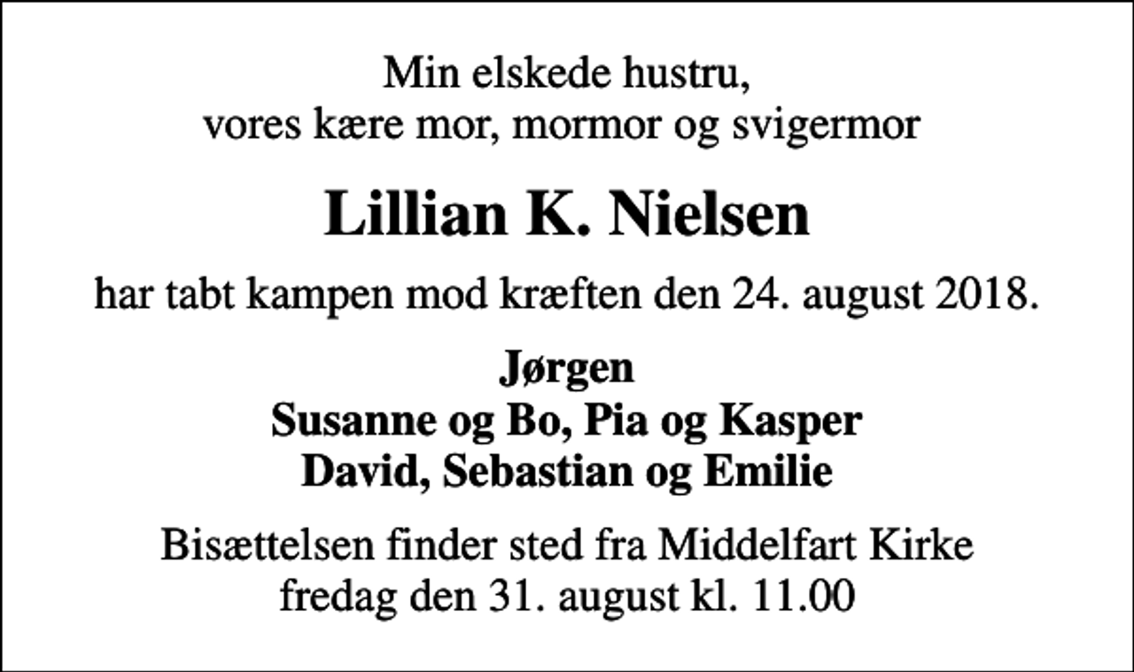 <p>Min elskede hustru, vores kære mor, mormor og svigermor<br />Lillian K. Nielsen<br />har tabt kampen mod kræften den 24. august 2018.<br />Jørgen Susanne og Bo, Pia og Kasper David, Sebastian og Emilie<br />Bisættelsen finder sted fra Middelfart Kirke fredag den 31. august kl. 11.00</p>