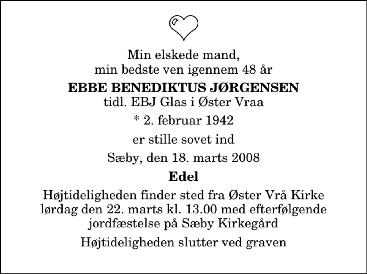 <p>Min elskede mand, min bedste ven igennem 48 år<br />Ebbe Benediktus Jørgensen<br />tidl. EBJ Glas i Øster Vraa<br />* 2. februar 1942<br />er stille sovet ind Sæby, den 18. marts 2008<br />Edel<br />Højtideligheden finder sted fra Øster Vrå Kirke lørdag den 22. marts kl. 13.00 med efterfølgende jordfæstelse på Sæby Kirkegård<br />Højtideligheden slutter ved graven</p>