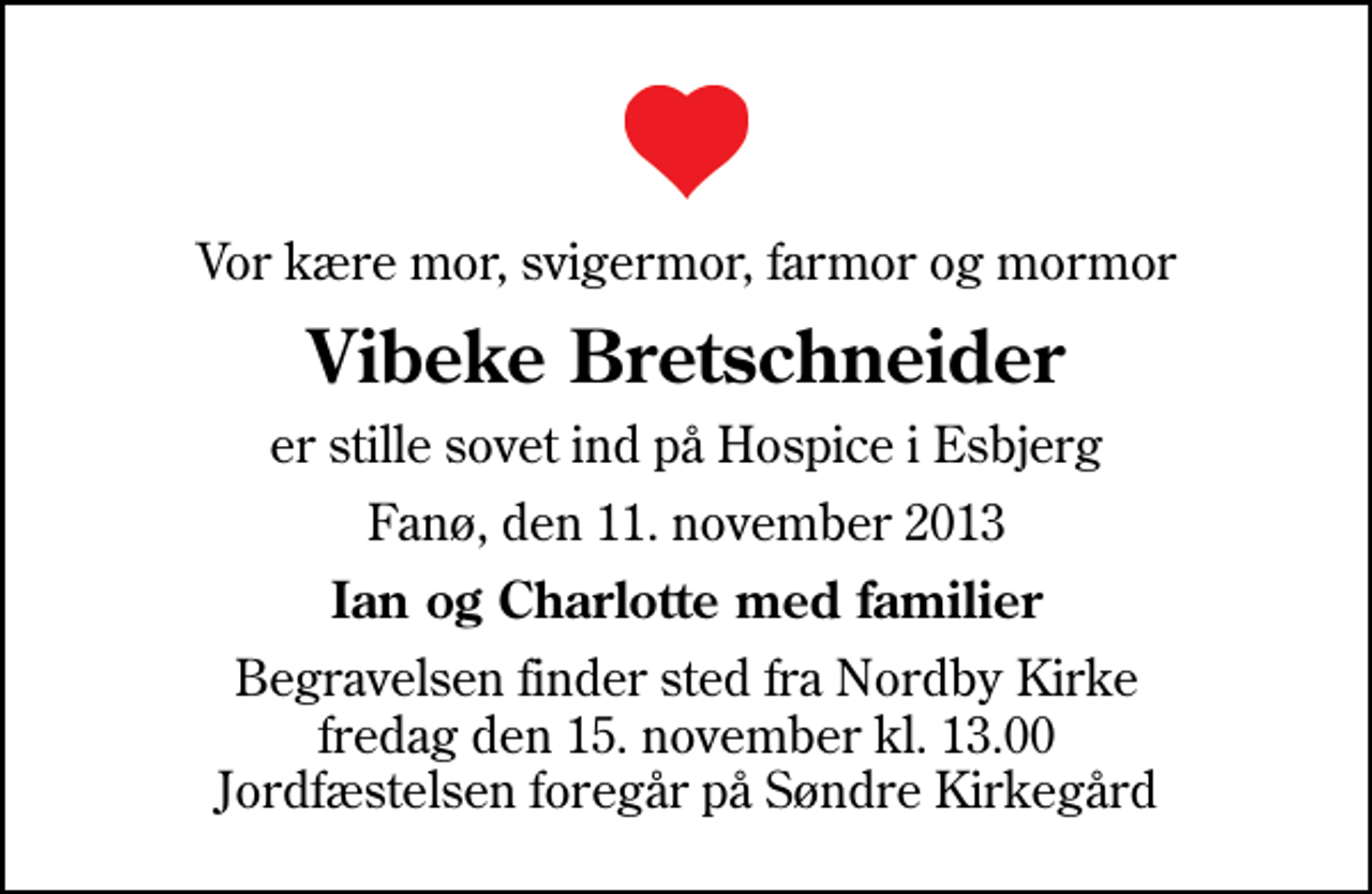 <p>Vor kære mor, svigermor, farmor og mormor<br />Vibeke Bretschneider<br />er stille sovet ind på Hospice i Esbjerg<br />Fanø, den 11. november 2013<br />Ian og Charlotte med familier<br />Begravelsen finder sted fra Nordby Kirke fredag den 15. november kl. 13.00 Jordfæstelsen foregår på Søndre Kirkegård</p>