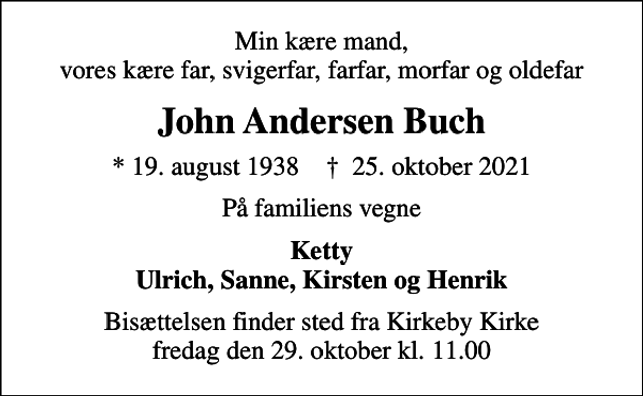<p>Min kære mand, vores kære far, svigerfar, farfar, morfar og oldefar<br />John Andersen Buch<br />* 19. august 1938 ✝ 25. oktober 2021<br />På familiens vegne<br />Ketty Ulrich, Sanne, Kirsten og Henrik<br />Bisættelsen finder sted fra Kirkeby Kirke fredag den 29. oktober kl. 11.00</p>