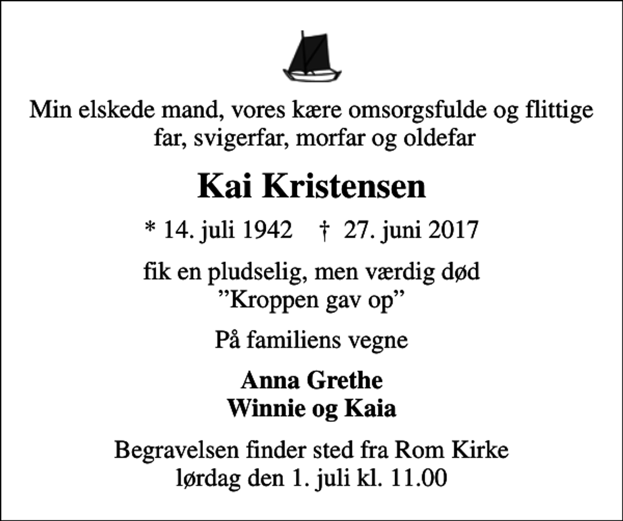 <p>Min elskede mand, vores kære omsorgsfulde og flittige far, svigerfar, morfar og oldefar<br />Kai Kristensen<br />* 14. juli 1942 ✝ 27. juni 2017<br />fik en pludselig, men værdig død Kroppen gav op<br />På familiens vegne<br />Anna Grethe Winnie og Kaia<br />Begravelsen finder sted fra Rom Kirke lørdag den 1. juli kl. 11.00</p>