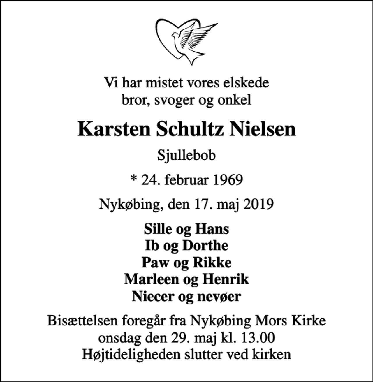<p>Vi har mistet vores elskede bror, svoger og onkel<br />Karsten Schultz Nielsen<br />Sjullebob<br />* 24. februar 1969<br />Nykøbing, den 17. maj 2019<br />Sille og Hans Ib og Dorthe Paw og Rikke Marleen og Henrik Niecer og nevøer<br />Bisættelsen foregår fra Nykøbing Mors Kirke onsdag den 29. maj kl. 13.00 Højtideligheden slutter ved kirken</p>