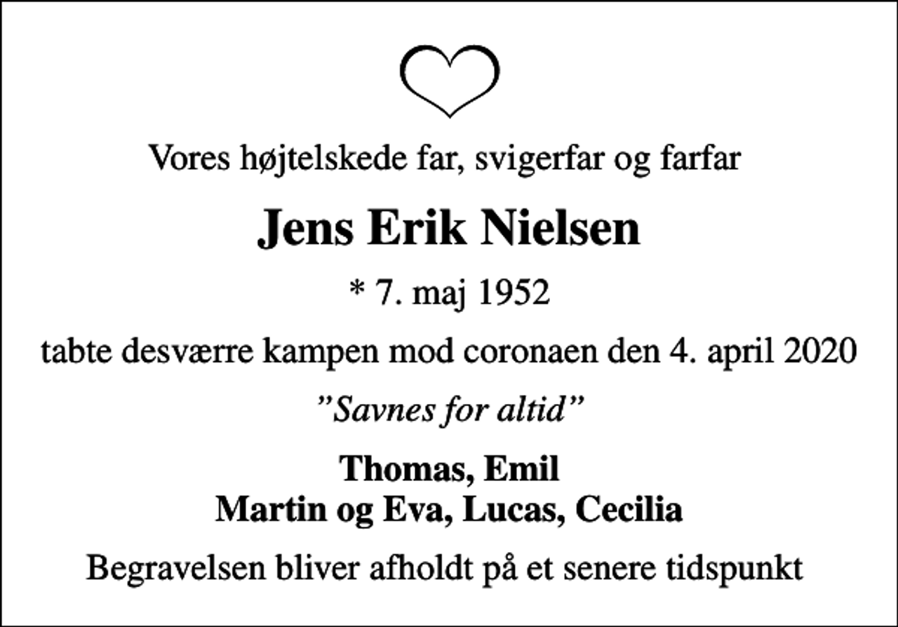 <p>Vores højtelskede far, svigerfar og farfar<br />Jens Erik Nielsen<br />* 7. maj 1952<br />tabte desværre kampen mod coronaen den 4. april 2020<br />Savnes for altid<br />Thomas, Emil Martin og Eva, Lucas, Cecilia<br />Begravelsen bliver afholdt på et senere tidspunkt</p>