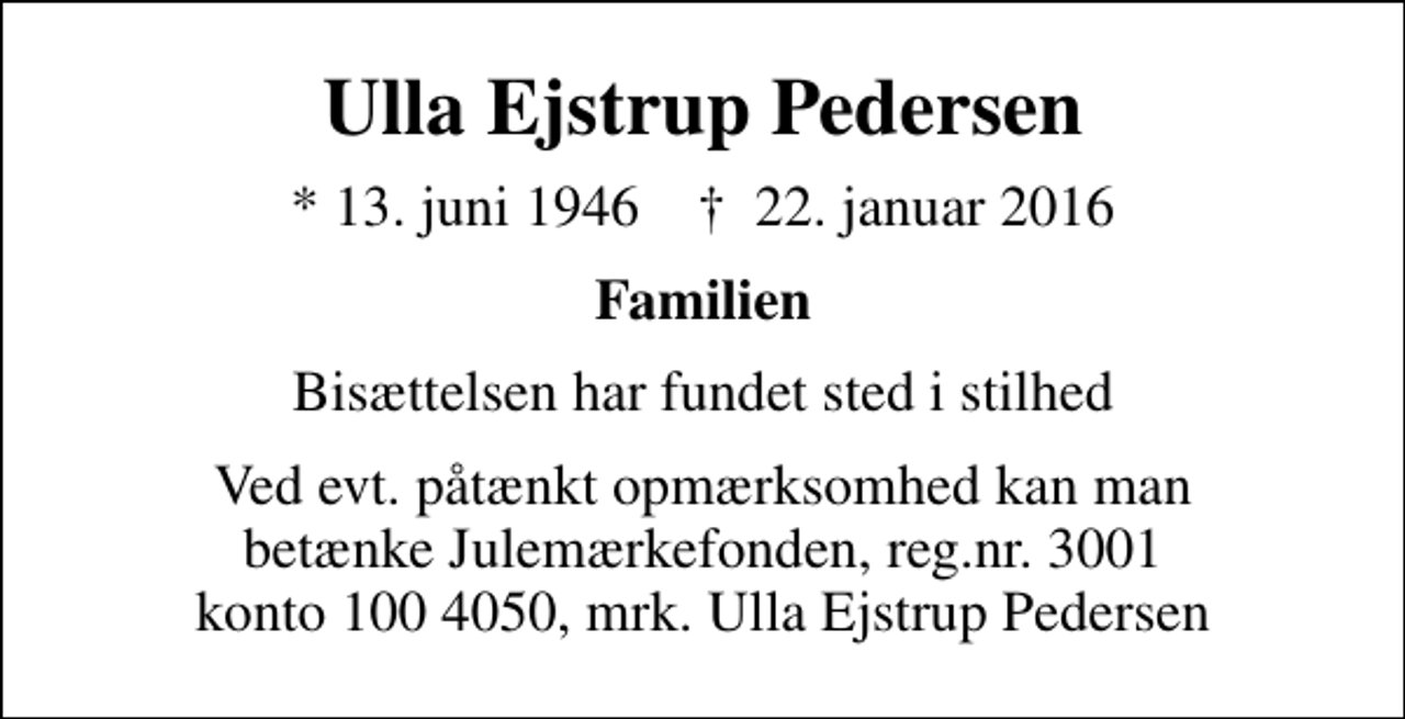 <p>Ulla Ejstrup Pedersen<br />* 13. juni 1946 ✝ 22. januar 2016<br />Familien<br />Bisættelsen har fundet sted i stilhed<br />I stedet for evt. blomster kan man betænke<br />Julemærkefonden reg.nr.3001 konto1004050mrk. Ulla Ejstrup<br />Pedersen<br />Ved evt. påtænkt opmærksomhed kan man betænke Julemærkefonden, reg.nr. 3001 konto 100 4050, mrk. Ulla Ejstrup Pedersen</p>