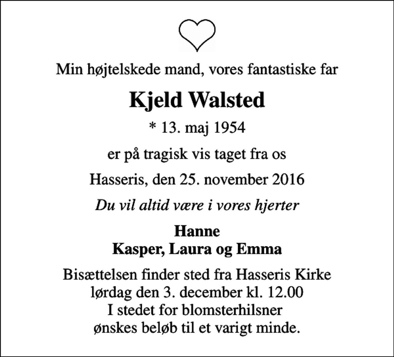 <p>Min højtelskede mand, vores fantastiske far<br />Kjeld Walsted<br />* 13. maj 1954<br />er på tragisk vis taget fra os<br />Hasseris, den 25. november 2016<br />Du vil altid være i vores hjerter<br />Hanne Kasper, Laura og Emma<br />Bisættelsen finder sted fra Hasseris Kirke lørdag den 3. december kl. 12.00 I stedet for blomsterhilsner ønskes beløb til et varigt minde.</p>