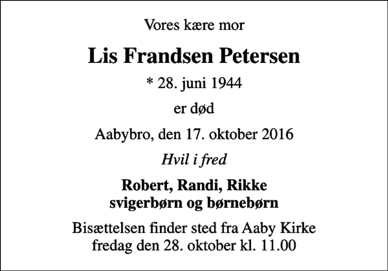 <p>Vores kære mor<br />Lis Frandsen Petersen<br />* 28. juni 1944<br />er død<br />Aabybro, den 17. oktober 2016<br />Hvil i fred<br />Robert, Randi, Rikke svigerbørn og børnebørn<br />Bisættelsen finder sted fra Aaby Kirke fredag den 28. oktober kl. 11.00</p>