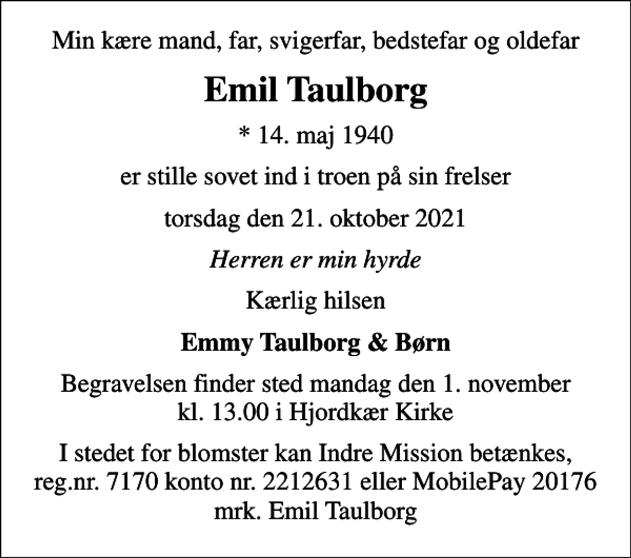 <p>Min kære mand, far, svigerfar, bedstefar og oldefar<br />Emil Taulborg<br />* 14. maj 1940<br />er stille sovet ind i troen på sin frelser<br />torsdag den 21. oktober 2021<br />Herren er min hyrde<br />Kærlig hilsen<br />Emmy Taulborg &amp; Børn<br />Begravelsen finder sted mandag den 1. november kl. 13.00 i Hjordkær Kirke<br />I stedet for blomster kan Indre Mission betænkes, reg.nr. 7170 konto nr. 2212631 eller MobilePay 20176 mrk. Emil Taulborg</p>