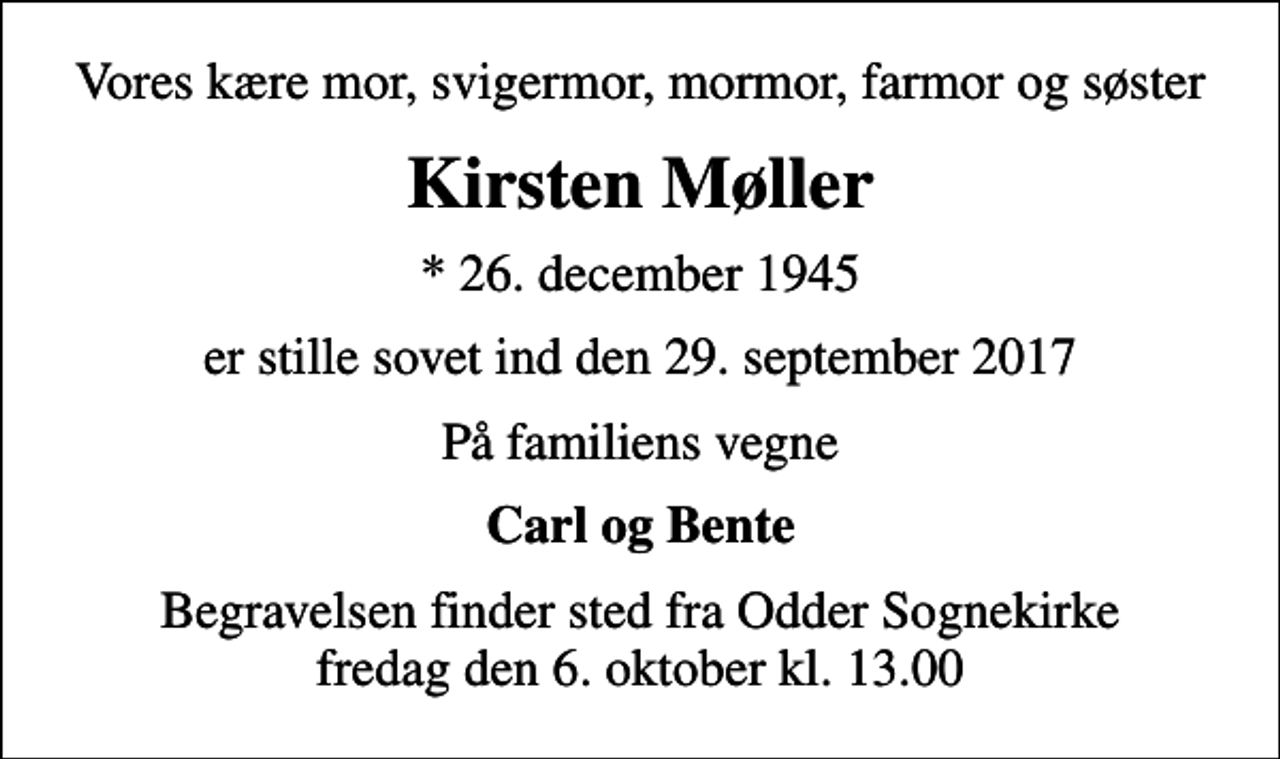 <p>Vores kære mor, svigermor, mormor, farmor og søster<br />Kirsten Møller<br />* 26. december 1945<br />er stille sovet ind den 29. september 2017<br />På familiens vegne<br />Carl og Bente<br />Begravelsen finder sted fra Odder Sognekirke fredag den 6. oktober kl. 13.00</p>
