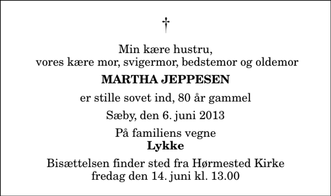 <p>Min kære hustru, vores kære mor, svigermor, bedstemor og oldemor<br />Martha Jeppesen<br />er stille sovet ind, 80 år gammel<br />Sæby, den 6. juni 2013<br />På familiens vegne<br />Lykke<br />Bisættelsen finder sted fra Hørmested Kirke fredag den 14. juni kl. 13.00</p>