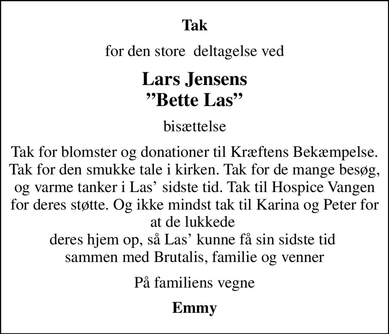 Tak
for den store  deltagelse ved
Lars Jensens Bette Las
bisættelse
Tak for blomster og donationer til Kræftens Bekæmpelse. Tak for den smukke tale i kirken. Tak for de mange besøg, og varme tanker i Las sidste tid. Tak til Hospice Vangen for deres støtte. Og ikke mindst tak til Karina og Peter for at de lukkede  deres hjem op, så Las kunne få sin sidste tid  sammen med Brutalis, familie og venner
På familiens vegne
Emmy