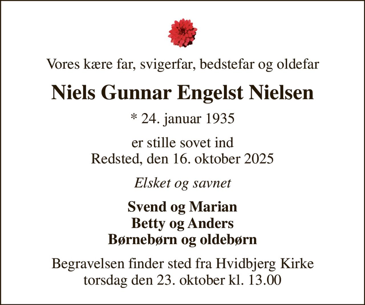 Vores kære far, svigerfar, bedstefar og oldefar
Niels Gunnar Engelst Nielsen
* 24. januar 1935
er stille sovet ind Redsted, den 16. oktober 2025
Elsket og savnet
Svend og Marian Betty og Anders Børnebørn og oldebørn
Begravelsen finder sted fra Hvidbjerg Kirke  torsdag den 23. oktober kl. 13.00