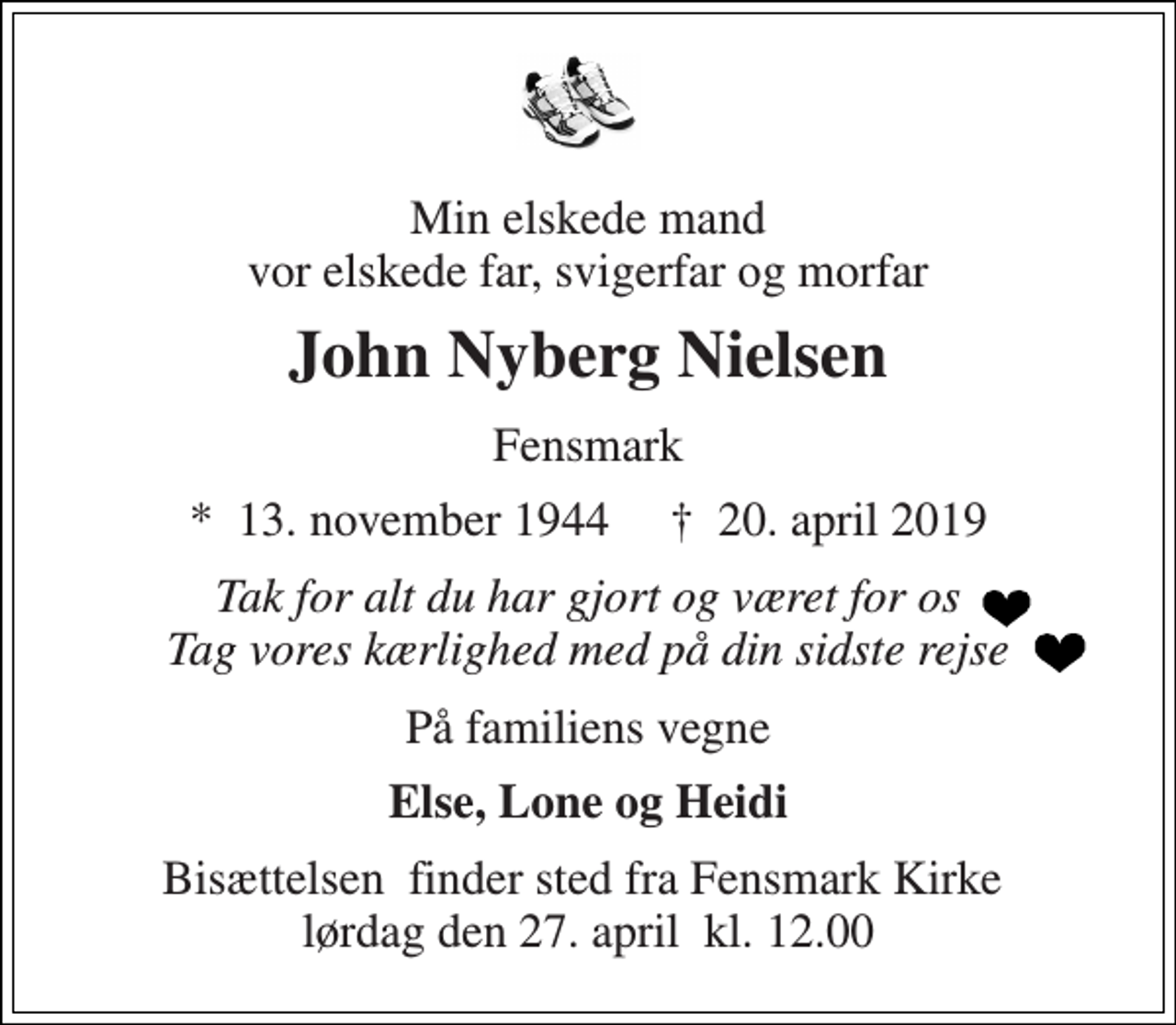 <p>Min elskede mand vor elskede far, svigerfar og morfar<br />John Nyberg Nielsen<br />Fensmark<br />*​ 13. november 1944​ †​ 20. april 2019<br />Tak for alt du har gjort og været for os Tag vores kærlighed med på din sidste rejse<br />På familiens vegne<br />Else, Lone og Heidi<br />Bisættelsen​ finder sted fra Fensmark Kirke​ lørdag den 27. april​ kl. 12.00</p>