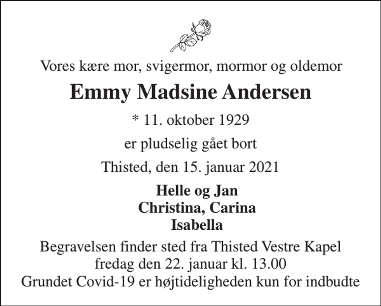 <p>Vores kære mor, svigermor, mormor og oldemor<br />Emmy Madsine Andersen<br />*​ 11. oktober 1929<br />er pludselig gået bort<br />This​​​ted, den 15. januar 2021<br />Helle og Jan Christina, Carina Isabella<br />Begravelsen finder sted fra Thisted Vestre Kapel fredag den 22. januar kl. 13.00 Grundet Covid-19 er højtideligheden kun for indbudte</p>