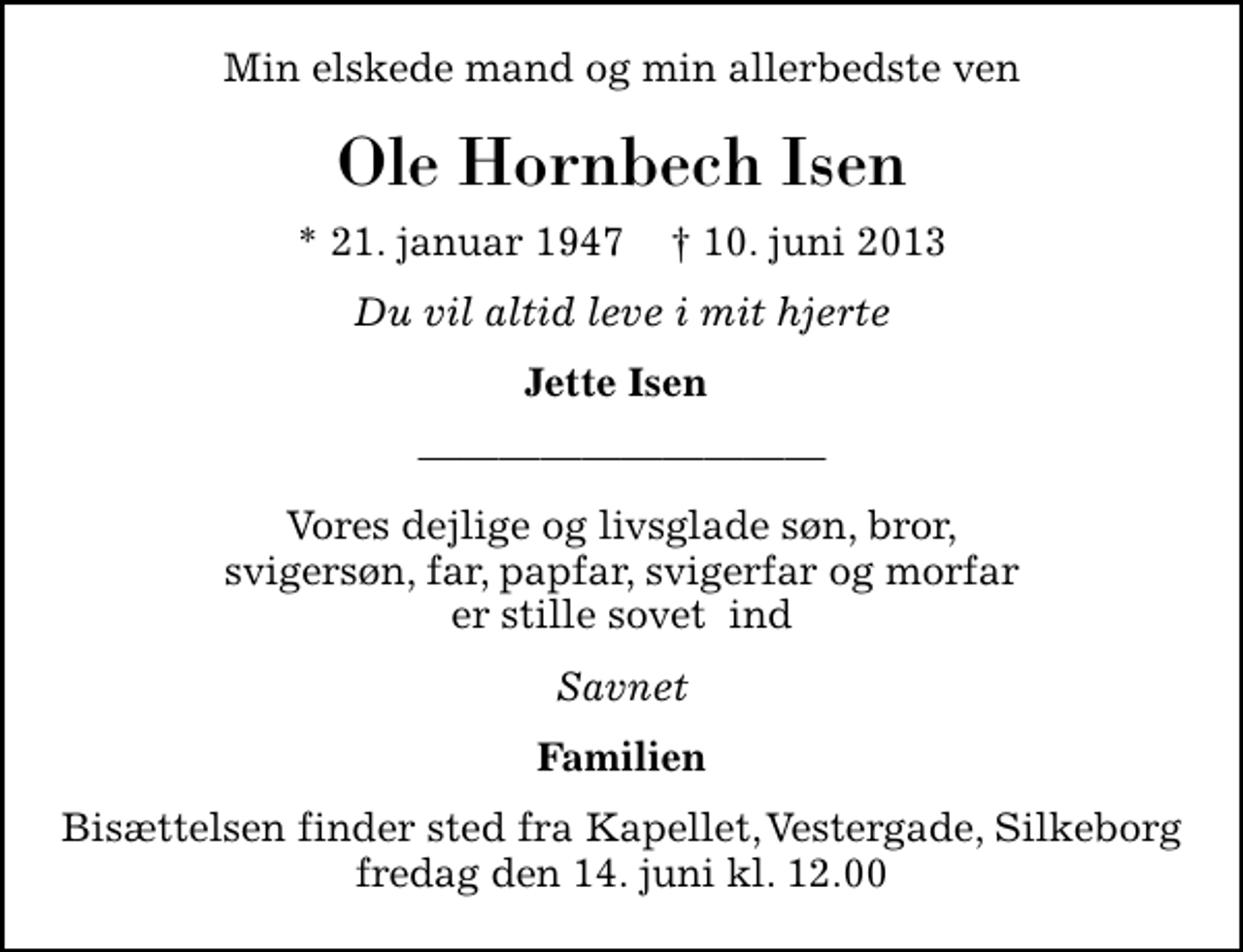 <p>Min elskede mand og min allerbedste ven<br />Ole Hornbech Isen<br />* 21. januar 1947 ✝ 10. juni 2013<br />Du vil altid leve i mit hjerte<br />Jette Isen<br />Vores dejlige og livsglade søn, bror, svigersøn, far, papfar, svigerfar og morfar er stille sovet ind<br />Savnet<br />Familien<br />Bisættelsen finder sted fra Kapellet, Vestergade, Silkeborg fredag den 14. juni kl. 12.00</p>