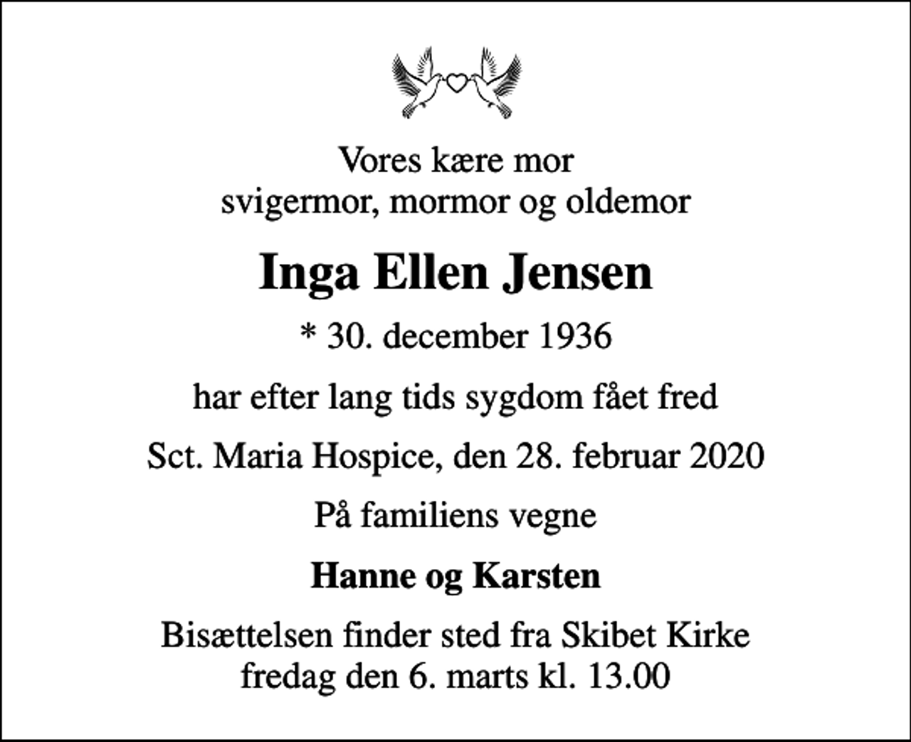 <p>Vores kære mor svigermor, mormor og oldemor<br />Inga Ellen Jensen<br />* 30. december 1936<br />har efter lang tids sygdom fået fred<br />Sct. Maria Hospice, den 28. februar 2020<br />På familiens vegne<br />Hanne og Karsten<br />Bisættelsen finder sted fra Skibet Kirke fredag den 6. marts kl. 13.00</p>