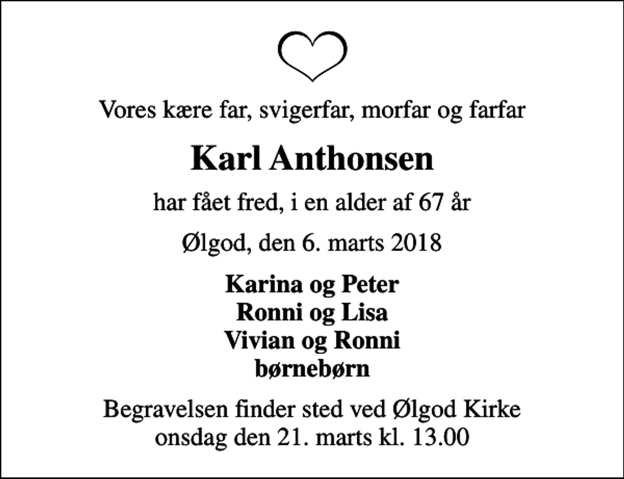 <p>Vores kære far, svigerfar, morfar og farfar<br />Karl Anthonsen<br />har fået fred, i en alder af 67 år<br />Ølgod, den 6. marts 2018<br />Karina og Peter Ronni og Lisa Vivian og Ronni børnebørn<br />Begravelsen finder sted ved Ølgod Kirke onsdag den 21. marts kl. 13.00</p>