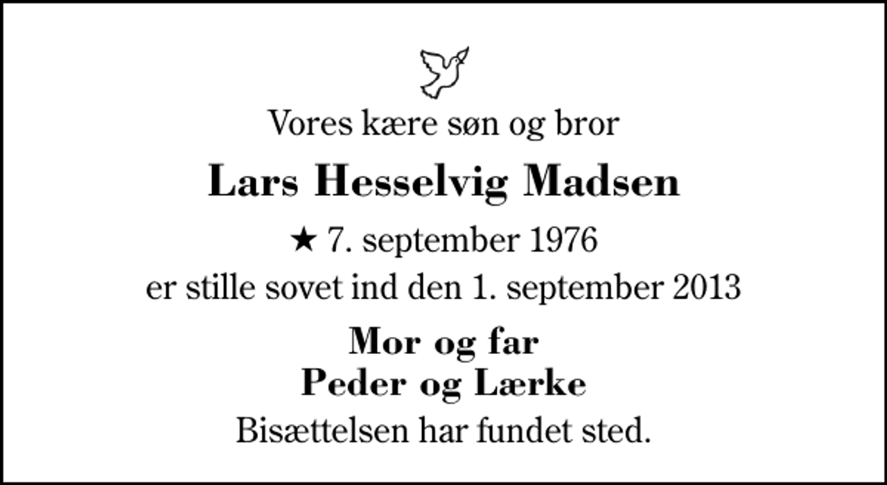 <p>Vores kære søn og bror<br />Lars Hesselvig Madsen<br />* 7. september 1976<br />er stille sovet ind den 1. september 2013<br />Mor og far Peder og Lærke<br />Bisættelsen har fundet sted.</p>