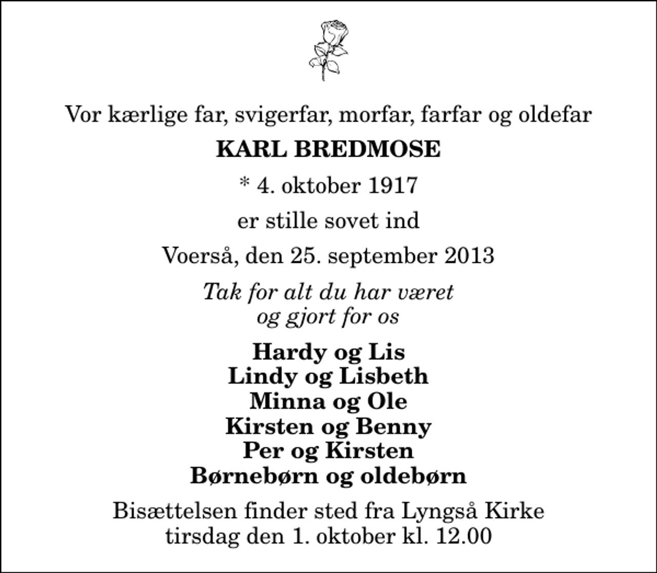 <p>Vor kærlige far, svigerfar, morfar, farfar og oldefar<br />Karl Bredmose<br />* 4. oktober 1917<br />er stille sovet ind<br />Voerså, den 25. september 2013<br />Tak for alt du har været og gjort for os<br />Hardy og Lis Lindy og Lisbeth Minna og Ole Kirsten og Benny Per og Kirsten Børnebørn og oldebørn<br />Bisættelsen finder sted fra Lyngså Kirke tirsdag den 1. oktober kl. 12.00</p>