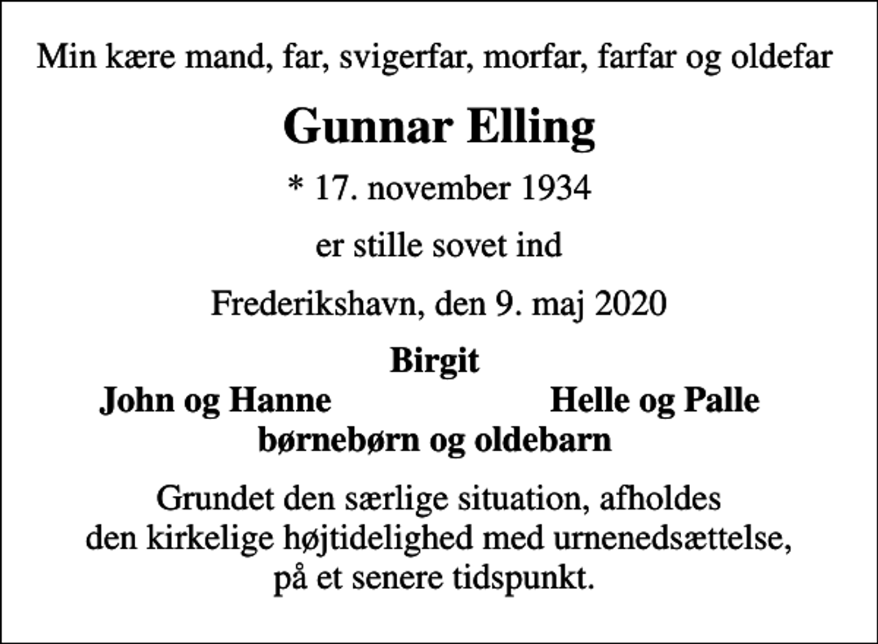 <p>Min kære mand, far, svigerfar, morfar, farfar og oldefar<br />Gunnar Elling<br />* 17. november 1934<br />er stille sovet ind<br />Frederikshavn, den 9. maj 2020<br />Birgit<br />John og Hanne<br />Helle og Palle<br />Grundet den særlige situation, afholdes den kirkelige højtidelighed med urnenedsættelse, på et senere tidspunkt.</p>