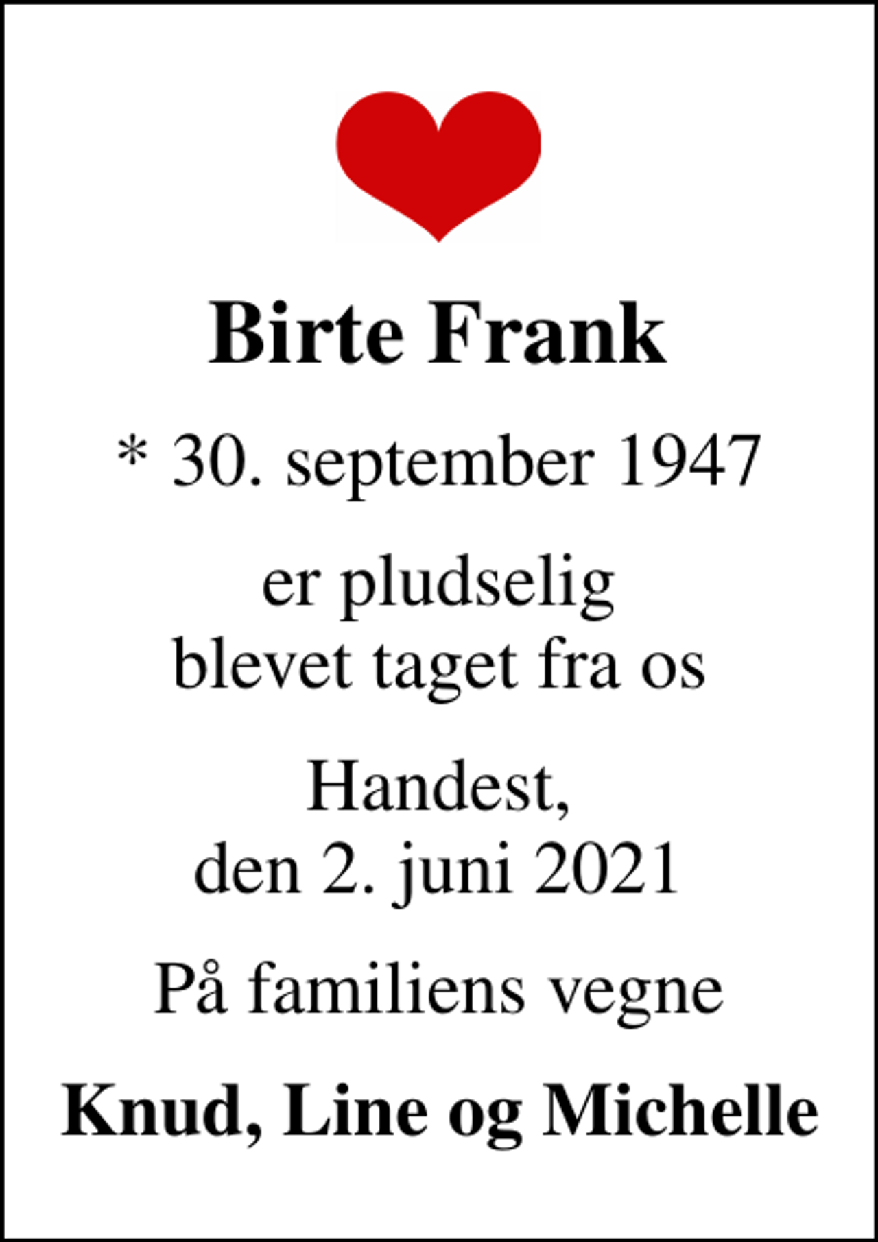 <p>Birte Frank<br />* 30. september 1947<br />er pludselig blevet taget fra os<br />Handest, den 2. juni 2021<br />På familiens vegne<br />Knud, Line og Michelle</p>
