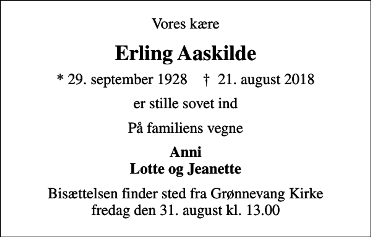 <p>Vores kære<br />Erling Aaskilde<br />* 29. september 1928 ✝ 21. august 2018<br />er stille sovet ind<br />På familiens vegne<br />Anni Lotte og Jeanette<br />Bisættelsen finder sted fra Grønnevang Kirke fredag den 31. august kl. 13.00</p>