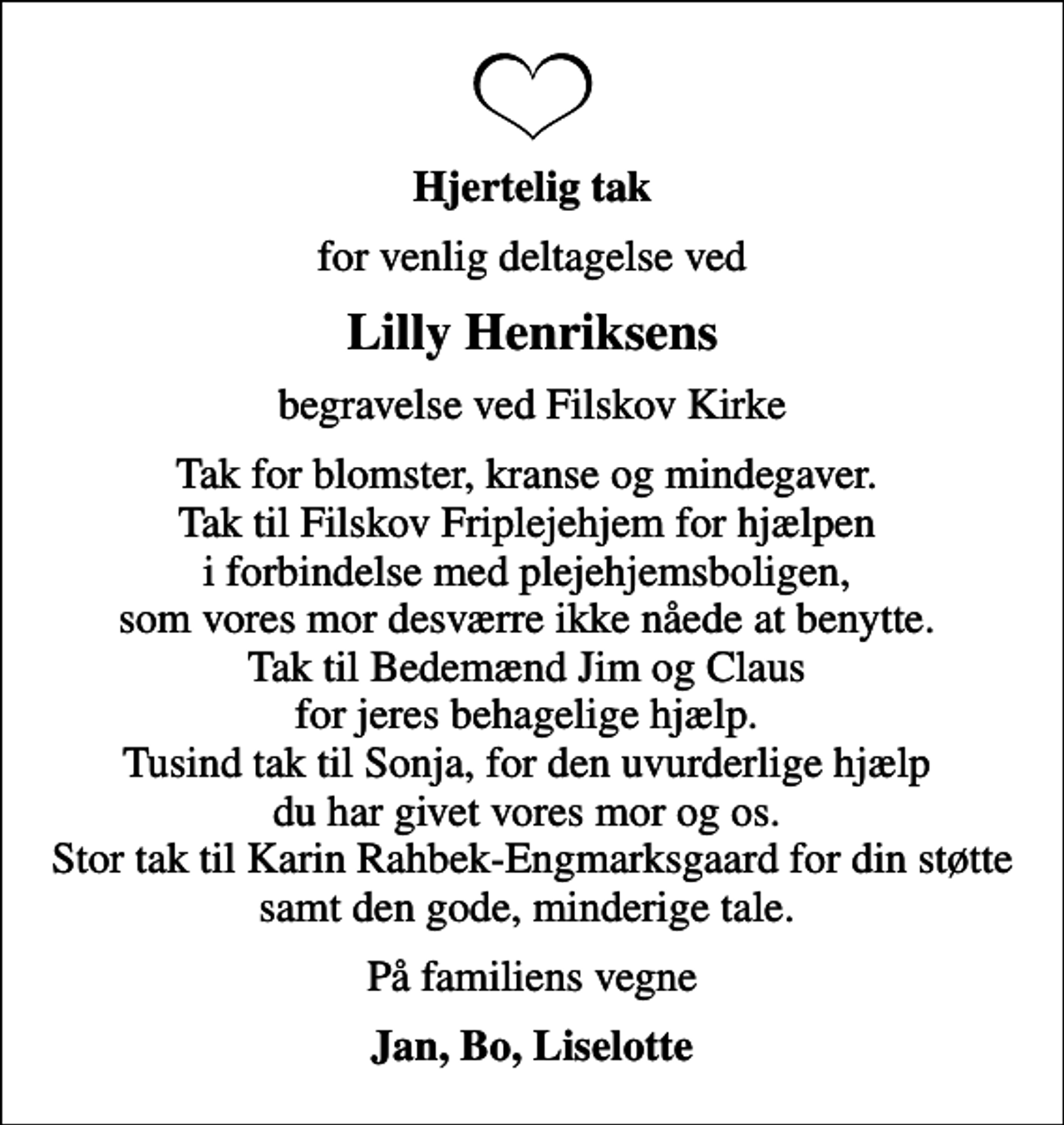 <p>Hjertelig tak<br />for venlig deltagelse ved<br />Lilly Henriksens<br />begravelse ved Filskov Kirke<br />Tak for blomster, kranse og mindegaver. Tak til Filskov Friplejehjem for hjælpen i forbindelse med plejehjemsboligen, som vores mor desværre ikke nåede at benytte. Tak til Bedemænd Jim og Claus for jeres behagelige hjælp. Tusind tak til Sonja, for den uvurderlige hjælp du har givet vores mor og os. Stor tak til Karin Rahbek-Engmarksgaard for din støtte samt den gode, minderige tale.<br />På familiens vegne<br />Jan, Bo, Liselotte</p>