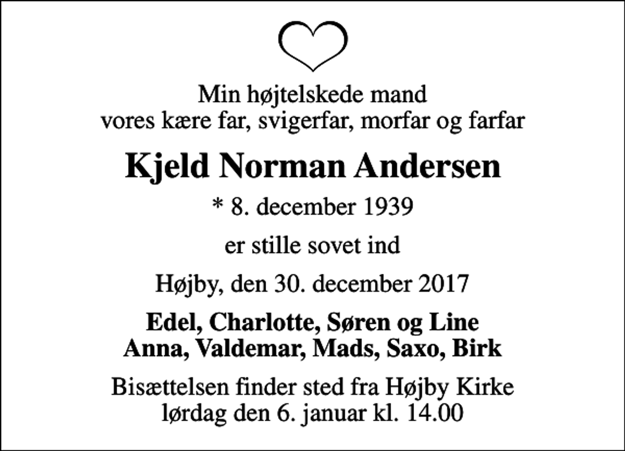 <p>Min højtelskede mand vores kære far, svigerfar, morfar og farfar<br />Kjeld Norman Andersen<br />* 8. december 1939<br />er stille sovet ind<br />Højby, den 30. december 2017<br />Edel, Charlotte, Søren og Line Anna, Valdemar, Mads, Saxo, Birk<br />Bisættelsen finder sted fra Højby Kirke lørdag den 6. januar kl. 14.00</p>
