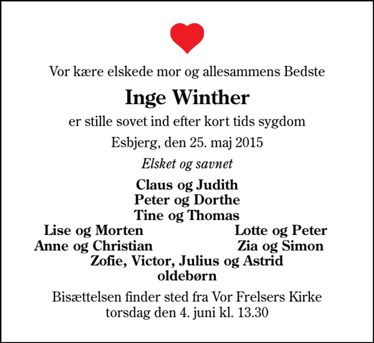 <p>Vor kære elskede mor og allesammens Bedste<br />Inge Winther<br />er stille sovet ind efter kort tids sygdom<br />Esbjerg, den 25. maj 2015<br />Elsket og savnet<br />Claus og Judith Peter og Dorthe Tine og Thomas<br />Lise og Morten<br />Lotte og Peter<br />Anne og Christian<br />Zia og Simon<br />Bisættelsen finder sted fra Vor Frelsers Kirke torsdag den 4. juni kl. 13.30</p>