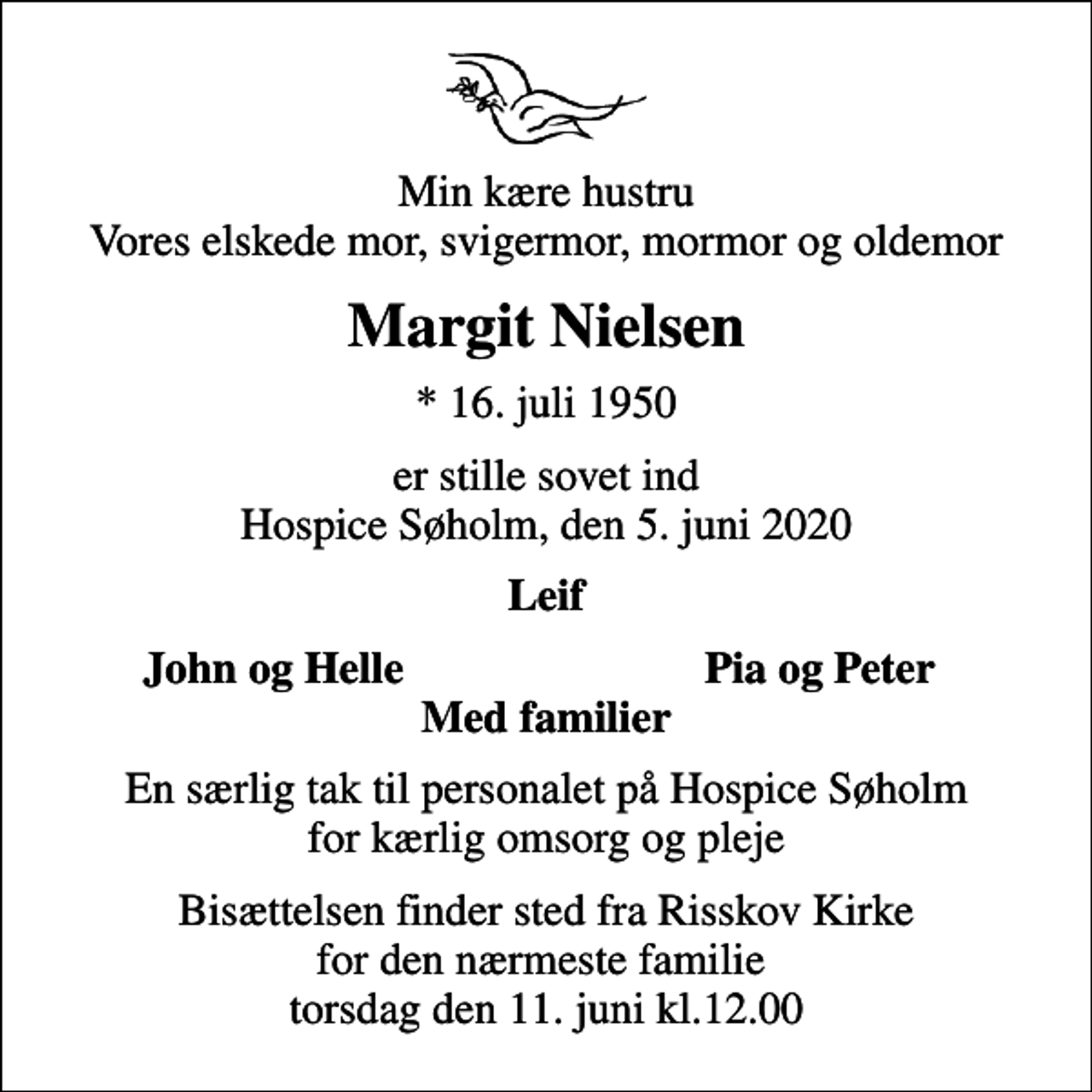 <p>Min kære hustru Vores elskede mor, svigermor, mormor og oldemor<br />Margit Nielsen<br />* 16. juli 1950<br />er stille sovet ind Hospice Søholm, den 5. juni 2020<br />Leif<br />John og Helle<br />Pia og Peter<br />En særlig tak til personalet på Hospice Søholm for kærlig omsorg og pleje<br />Bisættelsen finder sted fra Risskov Kirke for den nærmeste familie torsdag den 11. juni kl.12.00</p>