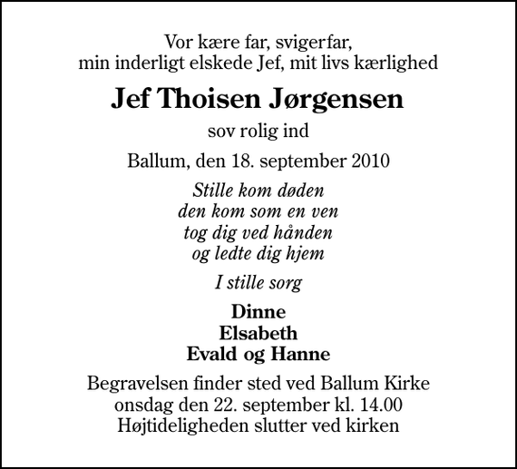 <p>Vor kære far, svigerfar, min inderligt elskede Jef, mit livs kærlighed<br />Jef Thoisen Jørgensen<br />sov rolig ind<br />Ballum, den 18. september 2010<br />Stille kom døden den kom som en ven tog dig ved hånden og ledte dig hjem<br />I stille sorg<br />Dinne Elsabeth Evald og Hanne<br />Begravelsen finder sted ved Ballum Kirke onsdag den 22. september kl. 14.00 Højtideligheden slutter ved kirken</p>