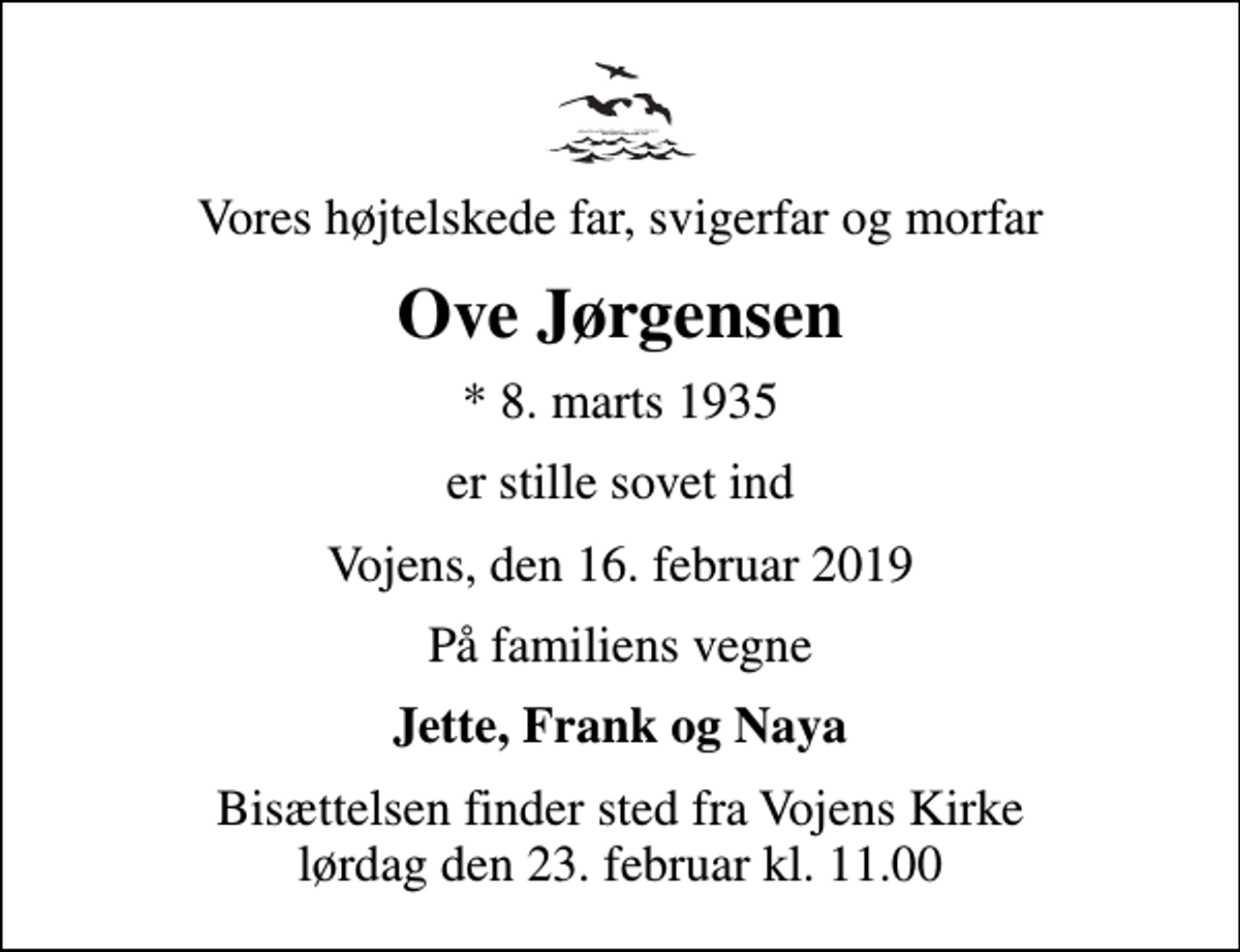 <p>Vores højtelskede far, svigerfar og morfar<br />Ove Jørgensen<br />* 8. marts 1935<br />er stille sovet ind<br />Vojens, den 16. februar 2019<br />På familiens vegne<br />Jette, Frank og Naya<br />Bisættelsen finder sted fra Vojens Kirke lørdag den 23. februar kl. 11.00</p>