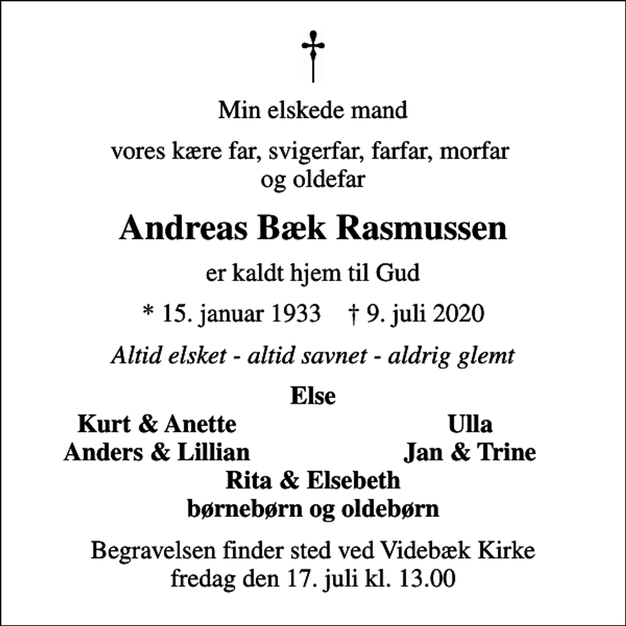 <p>Min elskede mand<br />vores kære far, svigerfar, farfar, morfar og oldefar<br />Andreas Bæk Rasmussen<br />er kaldt hjem til Gud<br />* 15. januar 1933 ✝ 9. juli 2020<br />Altid elsket - altid savnet - aldrig glemt<br />Else<br />Kurt &amp; Anette<br />Ulla<br />Anders &amp; Lillian<br />Jan &amp; Trine<br />Begravelsen finder sted ved Videbæk Kirke fredag den 17. juli kl. 13.00</p>