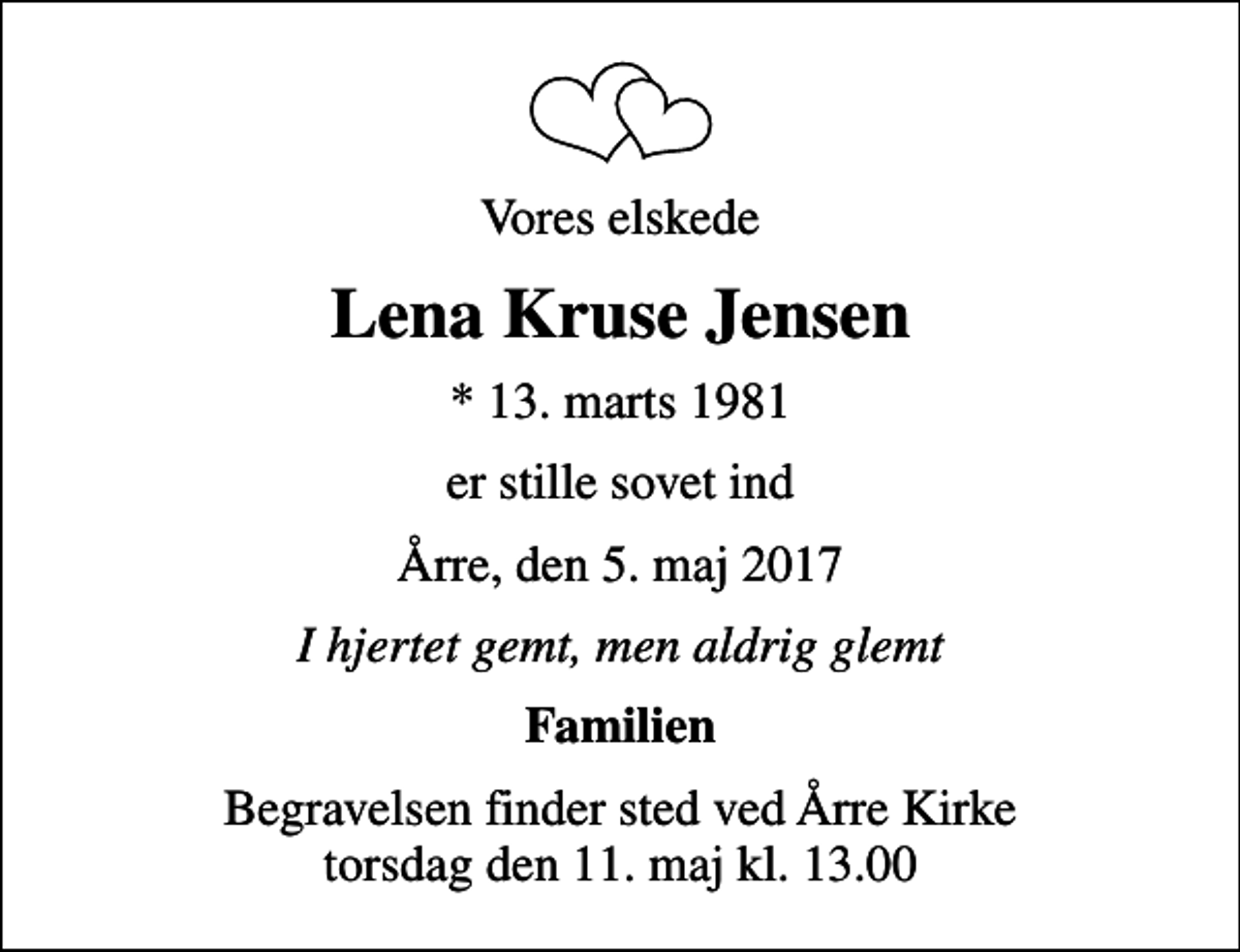 <p>Vores elskede<br />Lena Kruse Jensen<br />* 13. marts 1981<br />er stille sovet ind<br />Årre, den 5. maj 2017<br />I hjertet gemt, men aldrig glemt<br />Familien<br />Begravelsen finder sted ved Årre Kirke torsdag den 11. maj kl. 13.00</p>