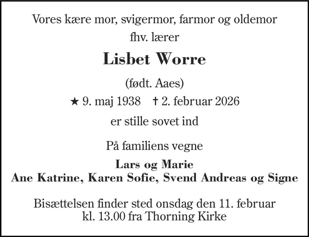 Vores kære mor, svigermor, farmor og oldemor 
fhv. lærer 
Lisbet Worre 
(født. Aaes) 
★​ 9. maj 1938​    ✝​ 2. februar 2026 
er stille sovet ind 
På familiens vegne 
Lars og Marie Ane Katrine, Karen Sofie, Svend Andreas og Signe 
Bisættelsen​ finder sted onsdag den 11. februar​ kl. 13.00 fra Thorning Kirke