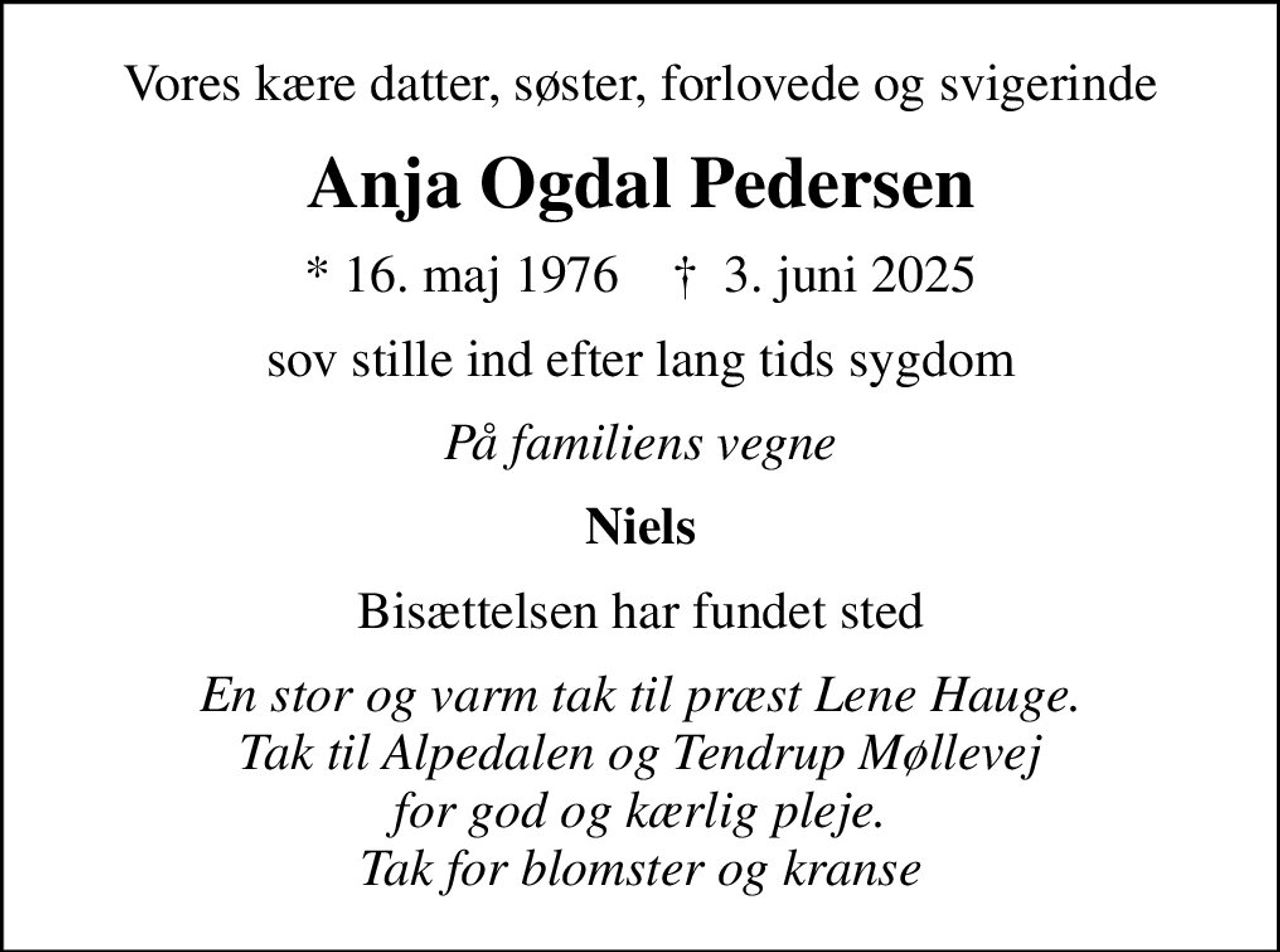 Vores kære datter, søster, forlovede og svigerinde
Anja Ogdal Pedersen
* 16. maj 1976    ✝ 3. juni 2025
sov stille ind efter lang tids sygdom
På familiens vegne
Niels
Bisættelsen har fundet sted
En stor og varm tak til præst Lene Hauge. Tak til Alpedalen og Tendrup Møllevej for god og kærlig pleje. Tak for blomster og kranse