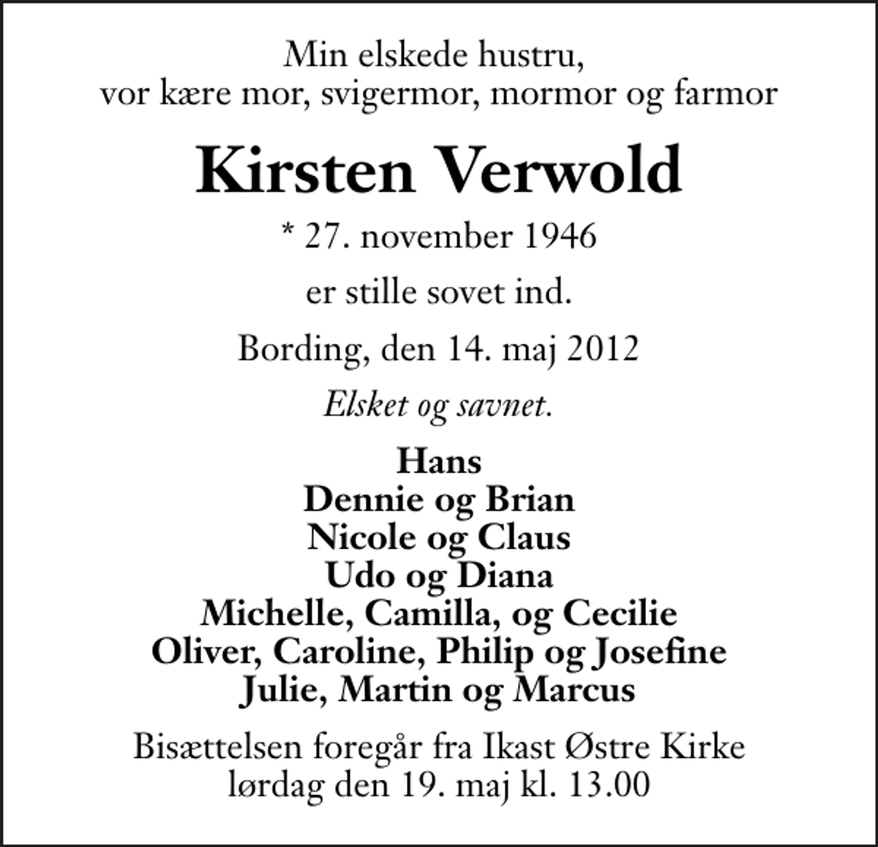 <p>Min elskede hustru, vor kære mor, svigermor, mormor og farmor<br />Kirsten Verwold<br />* 27. november 1946<br />er stille sovet ind.<br />Bording, den 14. maj 2012<br />Elsket og savnet.<br />Hans Dennie og Brian Nicole og Claus Udo og Diana Michelle, Camilla, og Cecilie Oliver, Caroline, Philip og Josefine Julie, Martin og Marcus<br />Bisættelsen foregår fra Ikast Østre Kirke lørdag den 19. maj kl. 13.00 .</p>