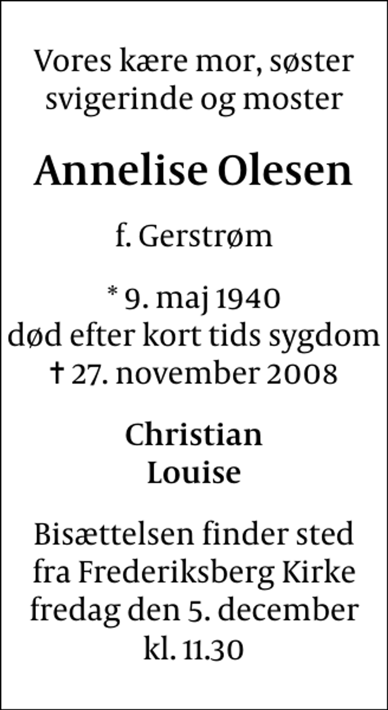 <p>Vores kære mor, søster svigerinde og moster<br />Annelise Olesen<br />f. Gerstrøm<br />* 9. maj 1940 død efter kort tids sygdom<br />✝ 27. november 2008<br />Christian Louise<br />Bisættelsen finder sted fra Frederiksberg Kirke fredag den 5. december kl. 11.30</p>