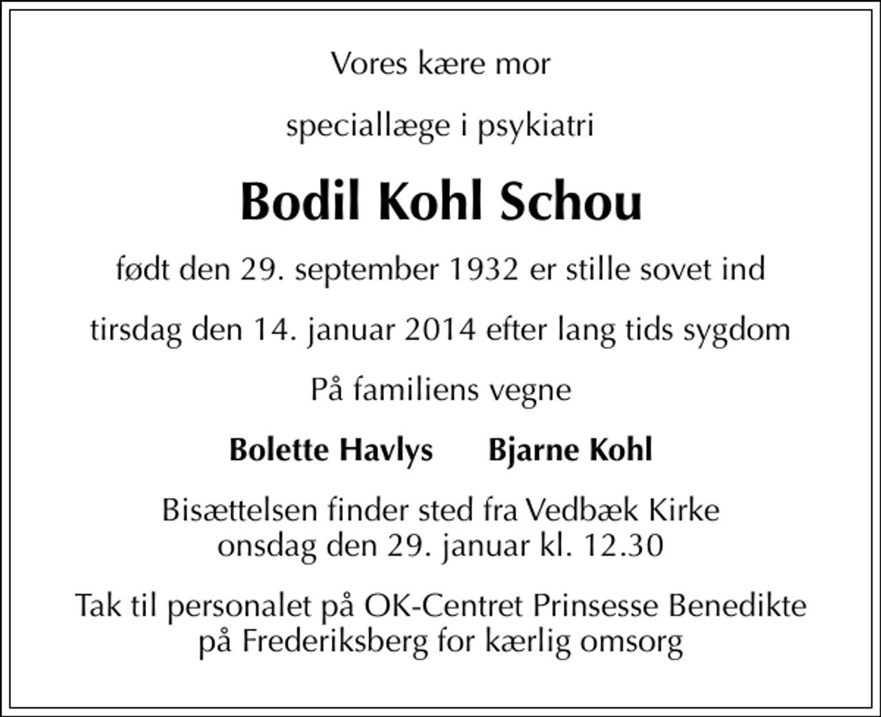 <p>Vores kære mor<br />speciallæge i psykiatri<br />Bodil Kohl Schou<br />født den 29. september 1932 er stille sovet ind<br />tirsdag den 14. januar 2014 efter lang tids sygdom<br />På familiens vegne<br />Bolette Havlys Bjarne Kohl<br />Bisættelsen finder sted fra Vedbæk Kirke onsdag den 29. januar kl. 12.30<br />Tak til personalet på OK-Centret Prinsesse Benedikte på Frederiksberg for kærlig omsorg</p>