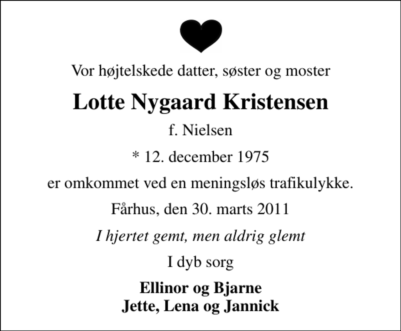 <p>Vor højtelskede datter, søster og moster<br />Lotte Nygaard Kristensen<br />f. Nielsen<br />* 12. december 1975<br />er omkommet ved en meningsløs trafikulykke.<br />Fårhus, den 30. marts 2011<br />I hjertet gemt, men aldrig glemt<br />I dyb sorg<br />Ellinor og Bjarne Jette, Lena og Jannick</p>