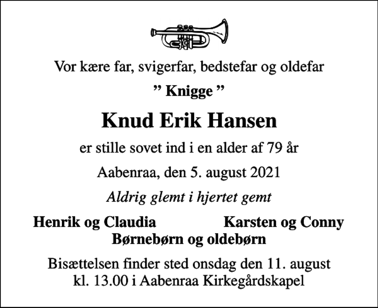 <p>Vor kære far, svigerfar, bedstefar og oldefar<br />Knigge<br />Knud Erik Hansen<br />er stille sovet ind i en alder af 79 år<br />Aabenraa, den 5. august 2021<br />Aldrig glemt i hjertet gemt<br />Henrik og Claudia<br />Karsten og Conny<br />Bisættelsen finder sted onsdag den 11. august kl. 13.00 i Aabenraa Kirkegårdskapel</p>