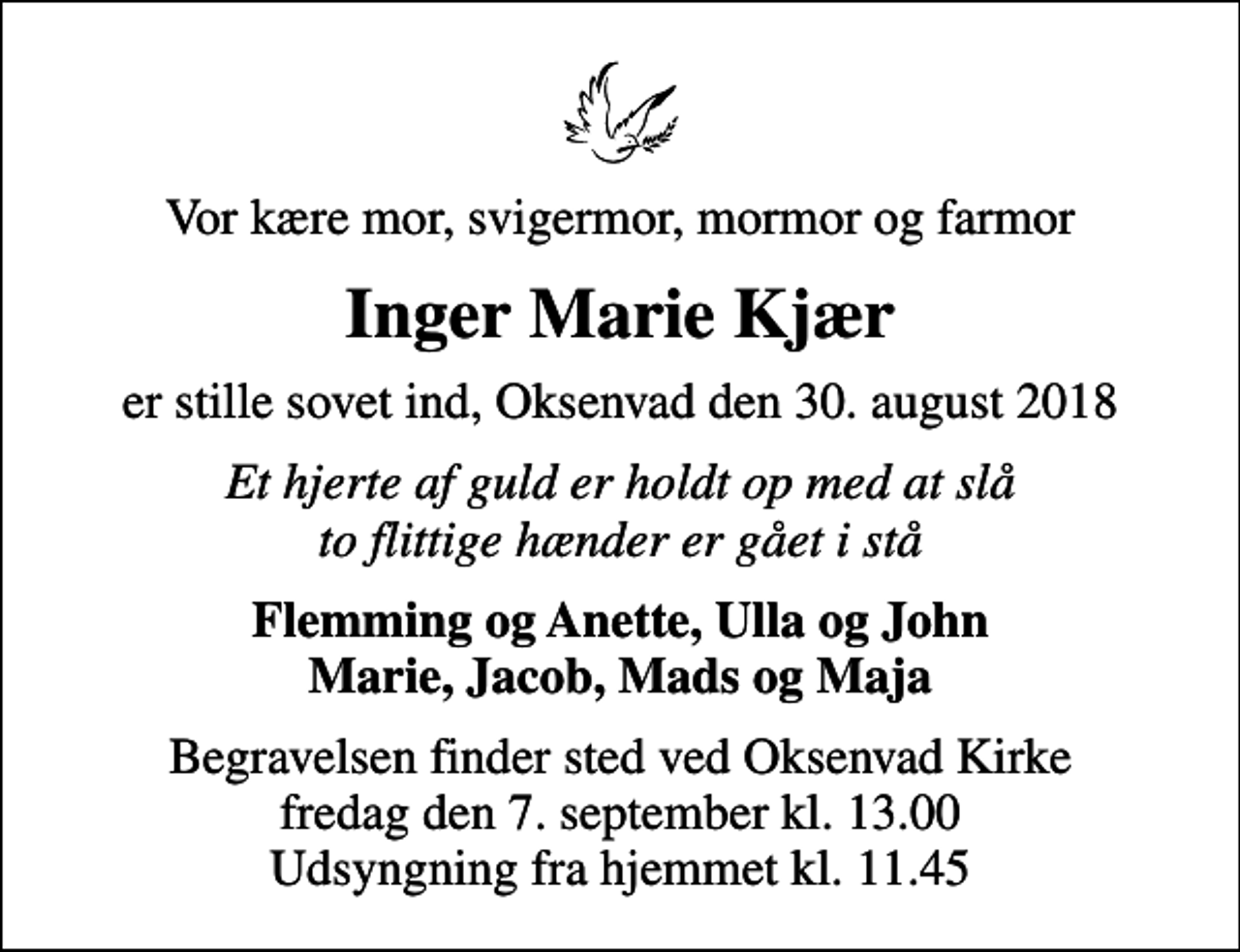 <p>Vor kære mor, svigermor, mormor og farmor<br />Inger Marie Kjær<br />er stille sovet ind, Oksenvad den 30. august 2018<br />Et hjerte af guld er holdt op med at slå to flittige hænder er gået i stå<br />Flemming og Anette, Ulla og John Marie, Jacob, Mads og Maja<br />Begravelsen finder sted ved Oksenvad Kirke fredag den 7. september kl. 13.00 Udsyngning fra hjemmet kl. 11.45</p>
