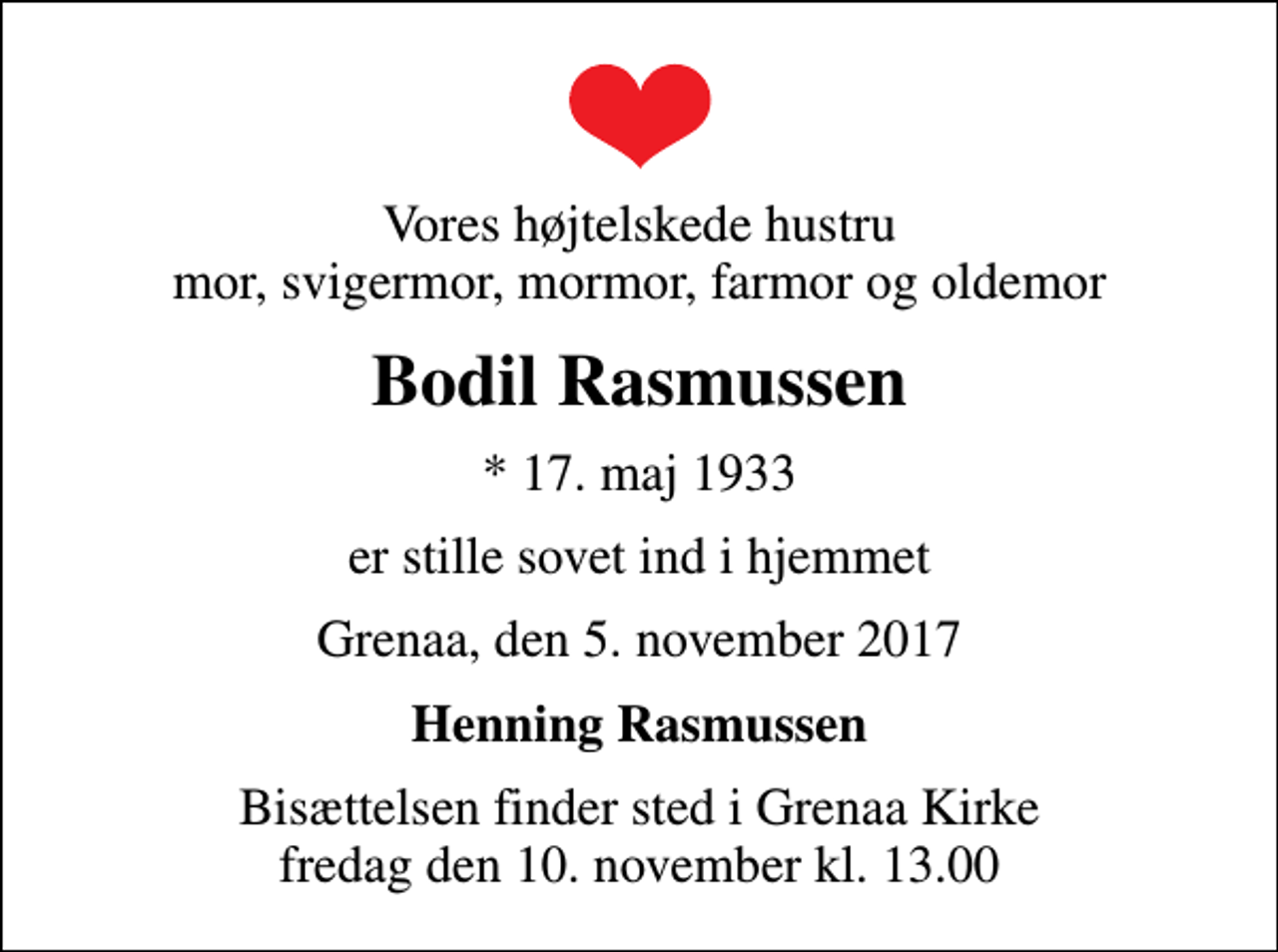 <p>Vores højtelskede hustru mor, svigermor, mormor, farmor og oldemor<br />Bodil Rasmussen<br />* 17. maj 1933<br />er stille sovet ind i hjemmet<br />Grenaa, den 5. november 2017<br />Henning Rasmussen<br />Bisættelsen finder sted i Grenaa Kirke fredag den 10. november kl. 13.00</p>
