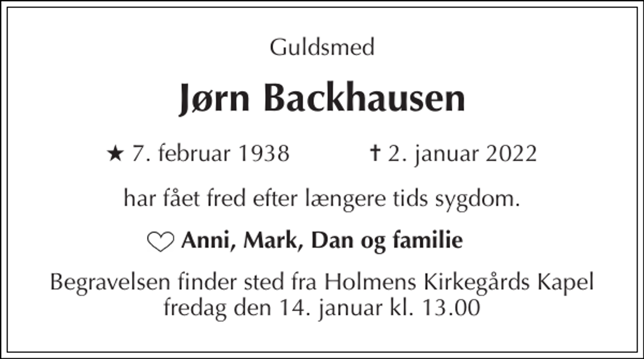 <p>Guldsmed<br />Jørn Backhausen<br />* 7. februar 1938 ✝ 2. januar 2022<br />har fået fred efter længere tids sygdom.<br />Anni, Mark, Dan og familie<br />Begravelsen finder sted fra Holmens Kirkegårds Kapel fredag den 14. januar kl. 13.00</p>